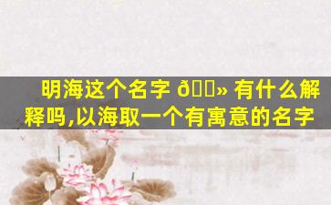 明海这个名字 🌻 有什么解释吗,以海取一个有寓意的名字